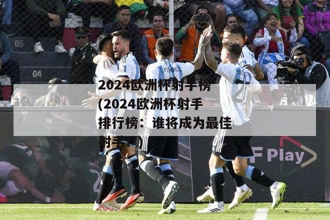 2024欧洲杯射手榜(2024欧洲杯射手排行榜：谁将成为最佳射手？)