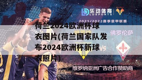 荷兰2024欧洲杯球衣图片(荷兰国家队发布2024欧洲杯新球衣照片)